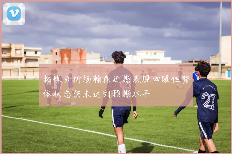 拓媒分析杨瀚森近期表现回暖但整体状态仍未达到预期水平