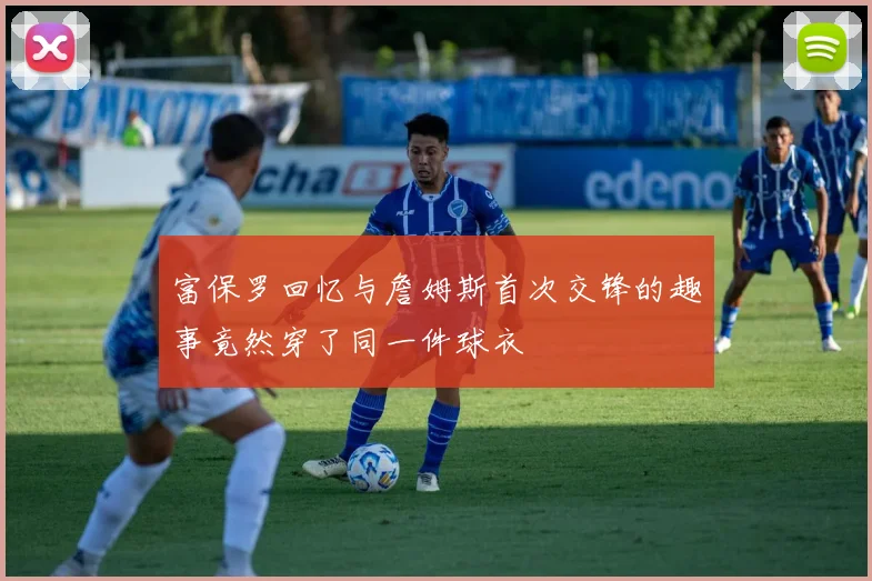 富保罗回忆与詹姆斯首次交锋的趣事竟然穿了同一件球衣