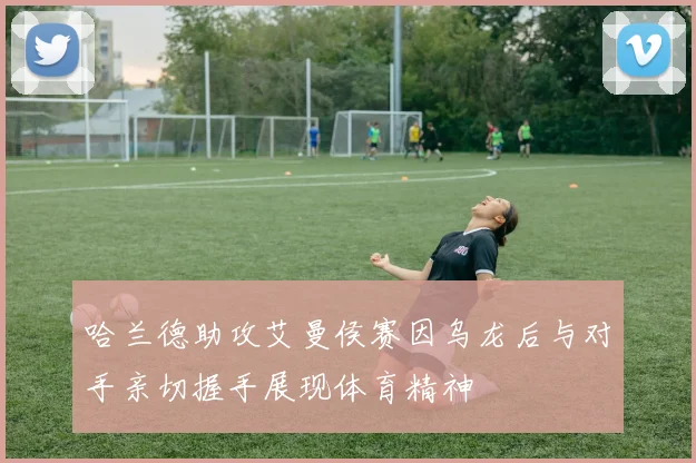 哈兰德助攻艾曼侯赛因乌龙后与对手亲切握手展现体育精神