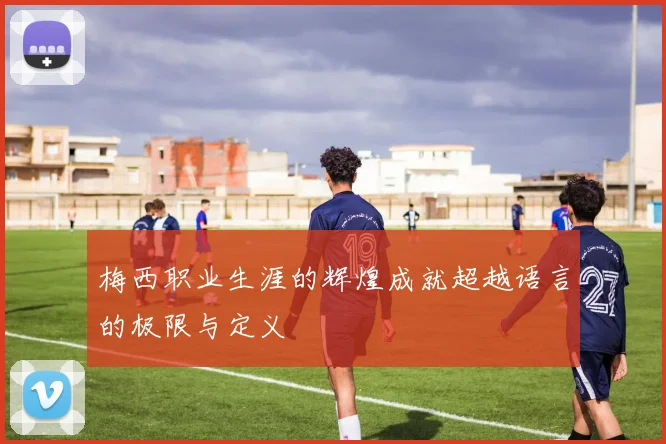 梅西职业生涯的辉煌成就超越语言的极限与定义