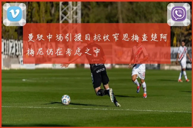 曼联中场引援目标收窄恩梅查楚阿梅尼仍在考虑之中