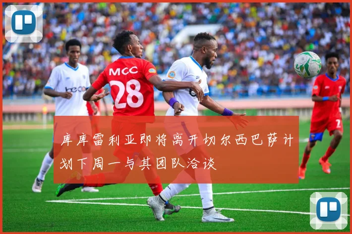 库库雷利亚即将离开切尔西巴萨计划下周一与其团队洽谈