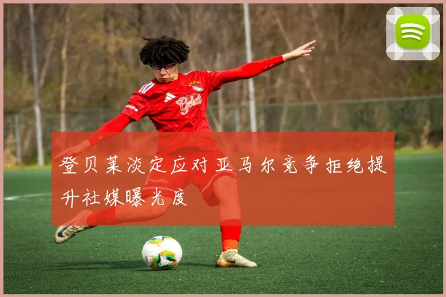 登贝莱淡定应对亚马尔竞争拒绝提升社媒曝光度