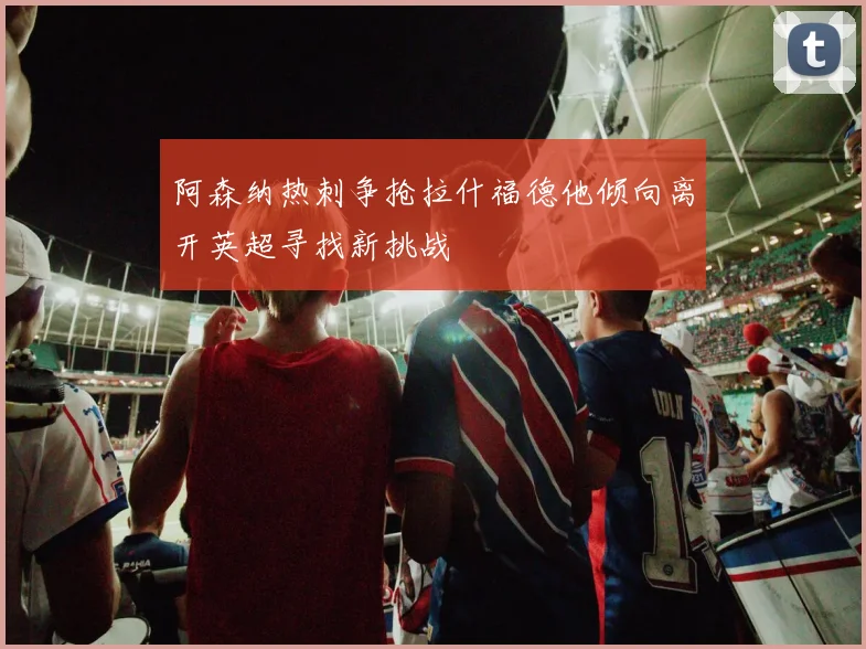 阿森纳热刺争抢拉什福德他倾向离开英超寻找新挑战