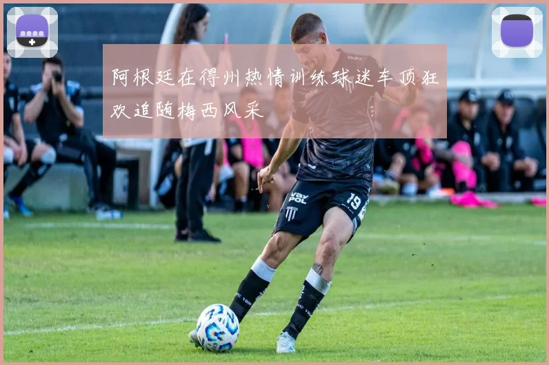 阿根廷在得州热情训练球迷车顶狂欢追随梅西风采