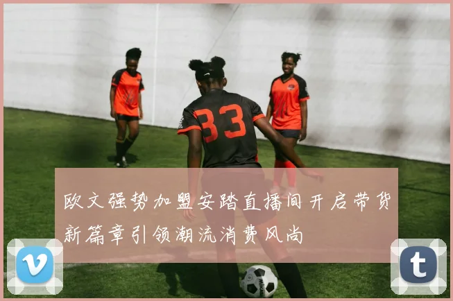 欧文强势加盟安踏直播间开启带货新篇章引领潮流消费风尚